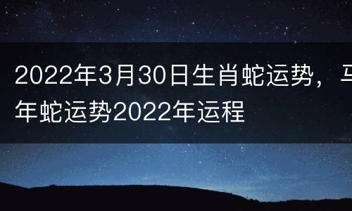 2022年3月30日生肖蛇运势，马年蛇运势2022年运程