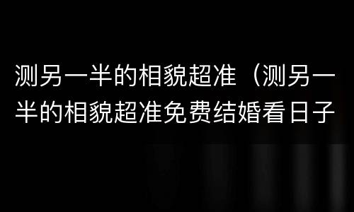 测另一半的相貌超准（测另一半的相貌超准免费结婚看日子）