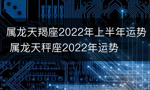 属龙天羯座2022年上半年运势 属龙天秤座2022年运势