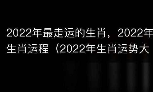 2022年最走运的生肖，2022年生肖运程（2022年生肖运势大家找）