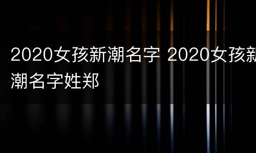 2020女孩新潮名字 2020女孩新潮名字姓郑