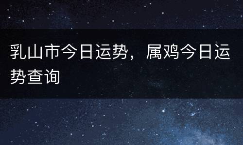 乳山市今日运势，属鸡今日运势查询