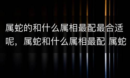 属蛇的和什么属相最配最合适呢，属蛇和什么属相最配 属蛇女的和