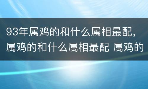 93年属鸡的和什么属相最配，属鸡的和什么属相最配 属鸡的和什