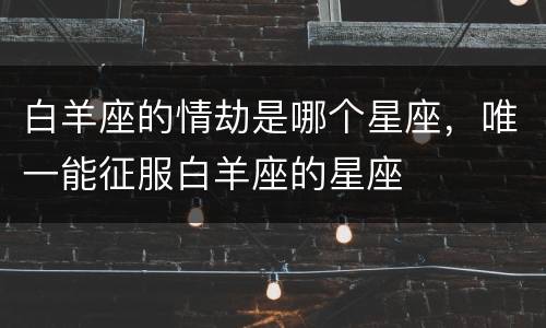 白羊座的情劫是哪个星座，唯一能征服白羊座的星座