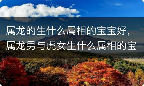 属龙的生什么属相的宝宝好，属龙男与虎女生什么属相的宝宝好，男