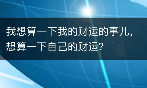 我想算一下我的财运的事儿，想算一下自己的财运？