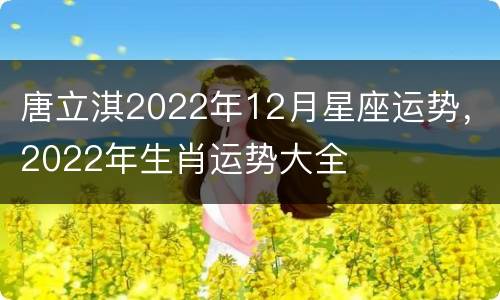 唐立淇2022年12月星座运势，2022年生肖运势大全
