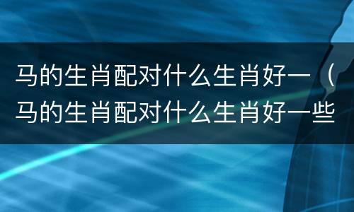 马的生肖配对什么生肖好一（马的生肖配对什么生肖好一些）