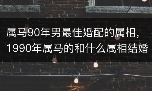 属马90年男最佳婚配的属相，1990年属马的和什么属相结婚合适