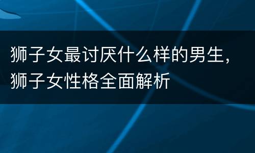 狮子女最讨厌什么样的男生，狮子女性格全面解析