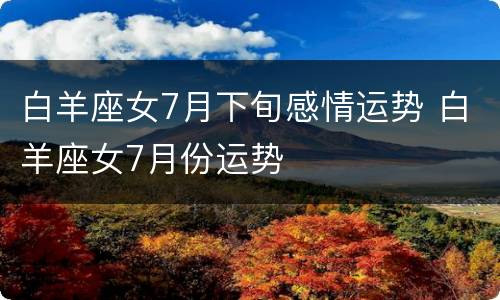 白羊座女7月下旬感情运势 白羊座女7月份运势
