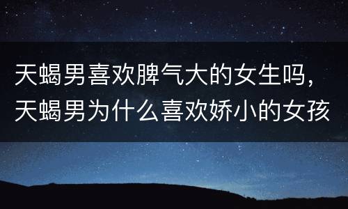天蝎男喜欢脾气大的女生吗，天蝎男为什么喜欢娇小的女孩
