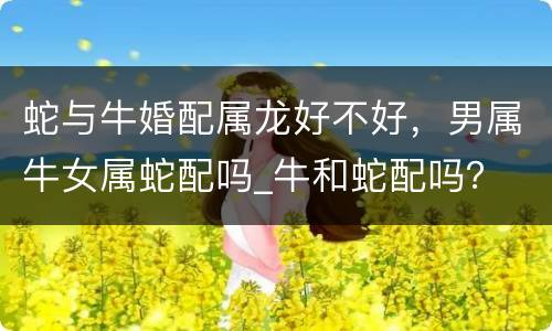 蛇与牛婚配属龙好不好，男属牛女属蛇配吗_牛和蛇配吗？
