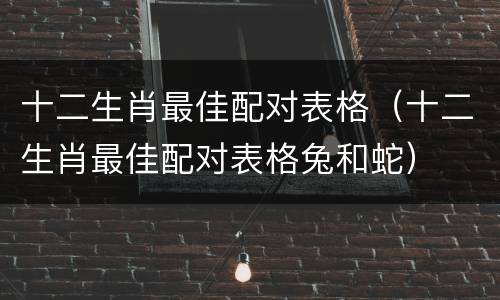 十二生肖最佳配对表格（十二生肖最佳配对表格兔和蛇）
