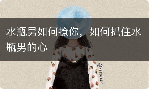 水瓶男如何撩你，如何抓住水瓶男的心
