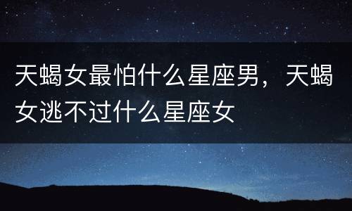 天蝎女最怕什么星座男，天蝎女逃不过什么星座女