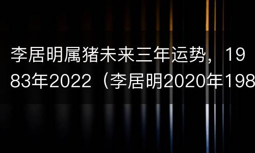 李居明属猪未来三年运势，1983年2022（李居明2020年1983属猪运势）