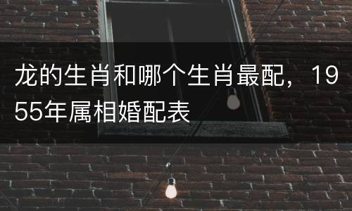 龙的生肖和哪个生肖最配，1955年属相婚配表