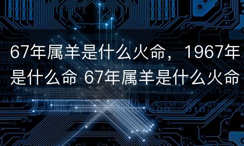 67年属羊是什么火命，1967年是什么命 67年属羊是什么火命,1967年是什么命呢