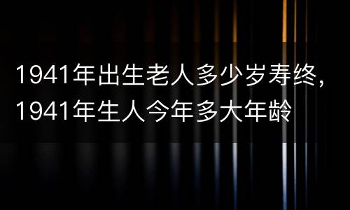 1941年出生老人多少岁寿终，1941年生人今年多大年龄