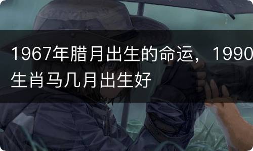 1967年腊月出生的命运，1990生肖马几月出生好