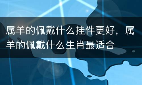 属羊的佩戴什么挂件更好，属羊的佩戴什么生肖最适合