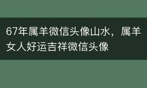 67年属羊微信头像山水，属羊女人好运吉祥微信头像