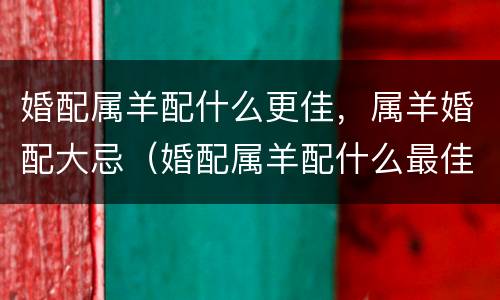 婚配属羊配什么更佳，属羊婚配大忌（婚配属羊配什么最佳）