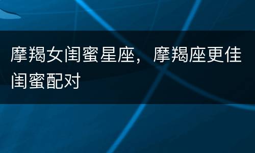 摩羯女闺蜜星座，摩羯座更佳闺蜜配对