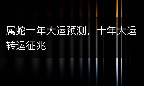 属蛇十年大运预测，十年大运转运征兆