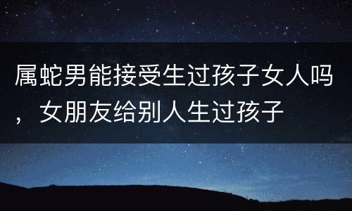 属蛇男能接受生过孩子女人吗，女朋友给别人生过孩子