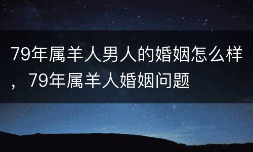 79年属羊人男人的婚姻怎么样，79年属羊人婚姻问题