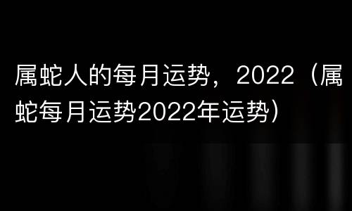 属蛇人的每月运势，2022（属蛇每月运势2022年运势）