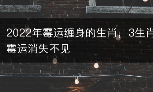 2022年霉运缠身的生肖，3生肖霉运消失不见