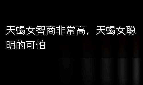 天蝎女智商非常高，天蝎女聪明的可怕