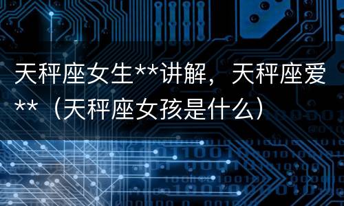 天秤座女生**讲解，天秤座爱**（天秤座女孩是什么）