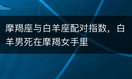 摩羯座与白羊座配对指数，白羊男死在摩羯女手里