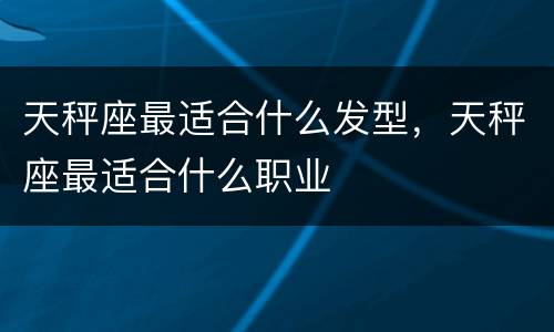 天秤座最适合什么发型，天秤座最适合什么职业