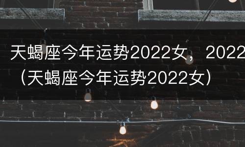 天蝎座今年运势2022女，2022（天蝎座今年运势2022女）