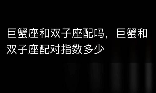 巨蟹座和双子座配吗，巨蟹和双子座配对指数多少