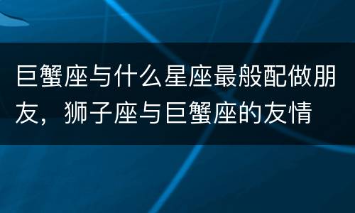 巨蟹座与什么星座最般配做朋友，狮子座与巨蟹座的友情