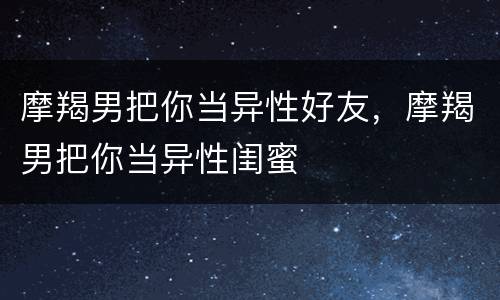 摩羯男把你当异性好友，摩羯男把你当异性闺蜜