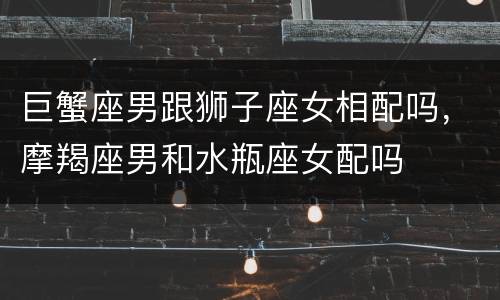 巨蟹座男跟狮子座女相配吗，摩羯座男和水瓶座女配吗