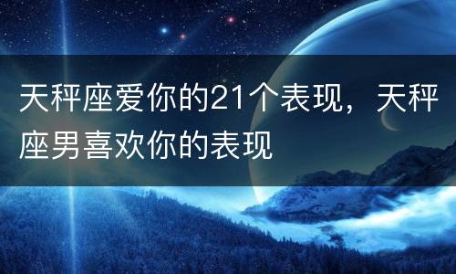 天秤座爱你的21个表现，天秤座男喜欢你的表现