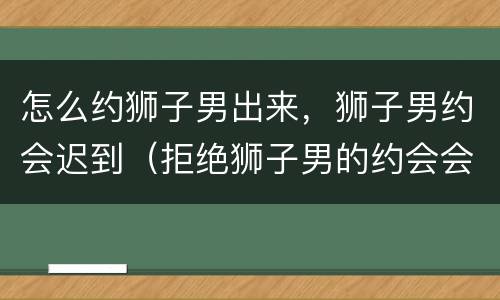 怎么约狮子男出来，狮子男约会迟到（拒绝狮子男的约会会怎样）