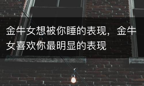 金牛女想被你睡的表现，金牛女喜欢你最明显的表现