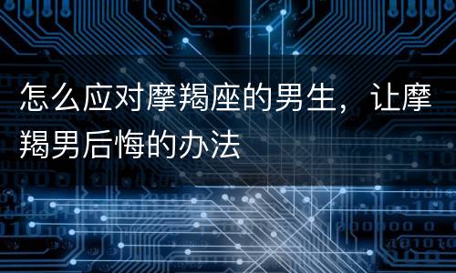 怎么应对摩羯座的男生，让摩羯男后悔的办法