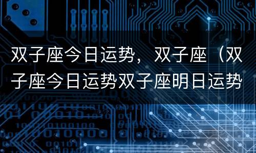 双子座今日运势，双子座（双子座今日运势双子座明日运势）