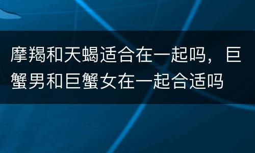 摩羯和天蝎适合在一起吗，巨蟹男和巨蟹女在一起合适吗